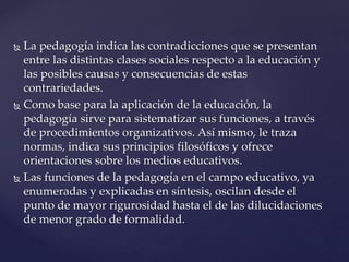  La pedagogía indica las contradicciones que se presentan
entre las distintas clases sociales respecto a la educación y
las posibles causas y consecuencias de estas
contrariedades.
 Como base para la aplicación de la educación, la
pedagogía sirve para sistematizar sus funciones, a través
de procedimientos organizativos. Así mismo, le traza
normas, indica sus principios filosóficos y ofrece
orientaciones sobre los medios educativos.
 Las funciones de la pedagogía en el campo educativo, ya
enumeradas y explicadas en síntesis, oscilan desde el
punto de mayor rigurosidad hasta el de las dilucidaciones
de menor grado de formalidad.
 