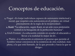  Piaget: «Es forjar individuos capaces de autonomía intelectual y
moral; que respeten esta autonomía en el prójimo, en virtud
precisamente de la regla de la reciprocidad».
 Kant: “La educación, según Kant, es un arte cuya pretensión
central es la búsqueda de la perfección humana”.
 Erich Fromm: «La educación consiste en ayudar al educando a
llevar a la realidad lo mejor de él».
 Platón: «La educación es entonces el proceso que permite al
hombre tomar conciencia de la existencia de otra realidad, más
plena, a la que está llamado, de la que procede y hacia la que se
dirige».
Conceptos de educación.
 