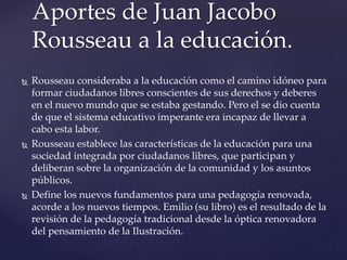  Rousseau consideraba a la educación como el camino idóneo para
formar ciudadanos libres conscientes de sus derechos y deberes
en el nuevo mundo que se estaba gestando. Pero el se dio cuenta
de que el sistema educativo imperante era incapaz de llevar a
cabo esta labor.
 Rousseau establece las características de la educación para una
sociedad integrada por ciudadanos libres, que participan y
deliberan sobre la organización de la comunidad y los asuntos
públicos.
 Define los nuevos fundamentos para una pedagogía renovada,
acorde a los nuevos tiempos. Emilio (su libro) es el resultado de la
revisión de la pedagogía tradicional desde la óptica renovadora
del pensamiento de la Ilustración.
Aportes de Juan Jacobo
Rousseau a la educación.
 