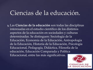  Las Ciencias de la educación son todas las disciplinas
interesadas en el estudio científico de los distintos
aspectos de la educación en sociedades y culturas
determinadas. Se distinguen: Sociología de la
Educación, Economía de la Educación, Antropología
de la Educación, Historia de la Educación, Psicología
Educacional, Pedagogía, Didáctica, Filosofía de la
educación, Educación Comparada y Política
Educacional, entre las más significativas.
Ciencias de la educación.
 
