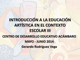 INTRODUCCIÓN A LA EDUCACIÓN
ARTÍSTICA EN EL CONTEXTO
ESCOLAR III
CENTRO DE DESARROLLO EDUCATIVO ACÁMBARO
MAYO - JUNIO 2014
Gerardo Rodríguez Vega
 