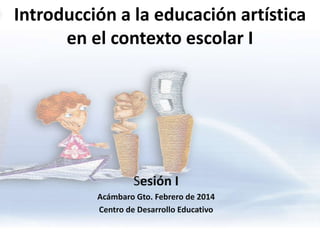 Introducción a la educación artística
en el contexto escolar I

Sesión I
Acámbaro Gto. Febrero de 2014
Centro de Desarrollo Educativo

 