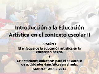Introducción a la Educación
Artística en el contexto escolar II
SESIÓN 1
El enfoque de la educación artística en la
educación básica.
Y
Orientaciones didácticas para el desarrollo
de actividades dancísticas en el aula.
MARZO – ABRIL 2014
 