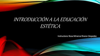 INTRODUCCIÓN A LA EDUCACIÓN
ESTÉTICA
Instructora: Rosa Minerva Rivera Céspedes
 