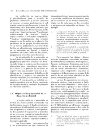 110 	 Revista Educación 34(1), 101-118, ISSN: 0379-7082, 2010
La producción de nuevas ideas
y procedimientos para la solución de
problemas comunales y locales requiere
de acciones grupales participativas y del
trabajo en equipo que favorezcan la toma de
decisiones y rutas de abordaje inclusivas que
enriquezcan la gama de alternativas, desde
posiciones y ángulos diversos. Transformar
colectivamente la realidad implica
lograr cambios y resultados compartidos.
Visualizar conjuntamente las acciones
educativas no formales para solventar los
problemas de los grupos sociales requiere
de un método participativo. Ese método lo
facilita un administrador o administradora
de la educación no formal, e implica
considerar en forma colectiva los planes,
programas y proyectos socioeducativos.
La planificación de la educación no
formal posibilita la definición de los planes,
programas y proyectos a realizar en deter-
minado tiempo y espacio, con los recursos
disponibles para poblaciones específicas.
Para llevar a la práctica lo planeado, se
sugiere una organización cuidadosa y de-
tallada de los componentes definidos en la
planificación y preparar su ejecución de
manera coherente para alcanzar las metas
previstas. A continuación, se detallan as-
pectos operativos que se deben considerar
en la organización y ejecución de procesos
de educación no formal.
2.2.	 Organización y ejecución de la
educación no formal
La organización de la educación no
formal esta directamente relacionada con
la obtención y manejo de fondos económicos
provenientes de diferentes fuentes, que pue-
den ser públicas o privadas, o bien produc-
to de una labor de negociación y mercadeo
de los proyectos y servicios socioeducativos
promovidos con la comunidad financiera,
instituciones estatales, los patrocinadores y
la empresa privada.
Las instituciones gubernamentales
y no gubernamentales que financian la
educación no formal imponen como requisito
o garantía condiciones establecidas para
el uso adecuado de los fondos económicos,
según sea la naturaleza de los proyectos
y programas de educación no formal. Por
ejemplo:
a.	 La exposición detallada del programa de
actividades: el programa a seguir; motivos
de su realización; cómo se llevará a térmi-
no; medios y recursos con que se cuenta;
nombre de los responsables de la ejecución;
fecha de la realización; número posible de
participantes; y entidades que participan o
colaboran;
b.	 Un presupuesto detallado de la actividad indi-
cando fondos propios y la previsión de otras
ayudas. Indicación razonada de la cuantía
que se solicita. (Colom, 1998, pp. 178-179)
Para presentar las ofertas y obtener
recursos económicos y materiales, es necesa-
rio considerar las condiciones de las agencias,
bancos e instituciones financieras, que tienen
abierta una cartera para financiar activida-
des de índole socioeducativa. Justamente,
organizar estos componentes señalados es
competencia de las personas encargadas de la
gestión de las actividades educativas no for-
males previamente planeadas.
La fase de organización es un proce-
dimiento continuo para acomodar y facili-
tar los recursos obtenidos y adaptarlos a
las circunstancias propias de las acciones
educativas no formales y del contexto donde
se ejecutan, con el propósito de cumplir con
los objetivos y metas previamente estableci-
dos por el grupo social beneficiario. En esta
fase el liderazgo es fundamental para la di-
namización de las organizaciones educati-
vas no formales. Al respecto Lorenzo (2007,
p. 119-120) plantea que el tipo de liderazgo
propio a estos procesos para el desarrollo de
proyectos institucionales reúne las siguien-
tes características:
1.	 Tiene que girar en torno a un proyecto
también compartido, tanto en su diseño como
en su desarrollo y evaluación, por varias
personas, agencias o instituciones.
2.	 Con unos destinatarios concretos y muy
específicos.
 