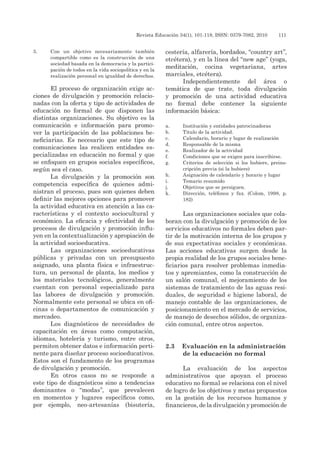 Revista Educación 34(1), 101-118, ISSN: 0379-7082, 2010	 111
3.	 Con un objetivo necesariamente también
compartible como es la construcción de una
sociedad basada en la democracia y la partici-
pación de todos en la vida sociopolítica y en la
realización personal en igualdad de derechos.
El proceso de organización exige ac-
ciones de divulgación y promoción relacio-
nadas con la oferta y tipo de actividades de
educación no formal de que disponen las
distintas organizaciones. Su objetivo es la
comunicación e información para promo-
ver la participación de las poblaciones be-
neficiarias. Es necesario que este tipo de
comunicaciones las realicen entidades es-
pecializadas en educación no formal y que
se enfoquen en grupos sociales específicos,
según sea el caso.
La divulgación y la promoción son
competencia específica de quienes admi-
nistran el proceso, pues son quienes deben
definir las mejores opciones para promover
la actividad educativa en atención a las ca-
racterísticas y el contexto sociocultural y
económico. La eficacia y efectividad de los
procesos de divulgación y promoción influ-
yen en la contextualización y apropiación de
la actividad socioeducativa.
Las organizaciones socioeducativas
públicas y privadas con un presupuesto
asignado, una planta física e infraestruc-
tura, un personal de planta, los medios y
los materiales tecnológicos, generalmente
cuentan con personal especializado para
las labores de divulgación y promoción.
Normalmente este personal se ubica en ofi-
cinas o departamentos de comunicación y
mercadeo.
Los diagnósticos de necesidades de
capacitación en áreas como computación,
idiomas, hotelería y turismo, entre otros,
permiten obtener datos e información perti-
nente para diseñar proceso socioeducativos.
Estos son el fundamento de los programas
de divulgación y promoción.
En otros casos no se responde a
este tipo de diagnósticos sino a tendencias
dominantes o “modas”, que prevalecen
en momentos y lugares específicos como,
por ejemplo, neo-artesanías (bisutería,
cestería, alfarería, bordados, “country art”,
etcétera), y en la línea del “new age” (yoga,
meditación, cocina vegetariana, artes
marciales, etcétera).
Independientemente del área o
temática de que trate, toda divulgación
y promoción de una actividad educativa
no formal debe contener la siguiente
información básica:
a.	 Institución y entidades patrocinadoras
b.	 Titulo de la actividad.
c.	 Calendario, horario y lugar de realización
d.	 Responsable de la misma
e.	 Realizador de la actividad
f.	 Condiciones que se exigen para inscribirse.
g.	 Criterios de selección si los hubiere, preins-
cripción previa (si la hubiere)
h.	 Asignación de calendario y horario y lugar
i.	 Temario resumido
j.	 Objetivos que se persiguen.
k.	 Dirección, teléfonos y fax. (Colom, 1998, p.
182)
Las organizaciones sociales que cola-
boran con la divulgación y promoción de los
servicios educativos no formales deben par-
tir de la motivación interna de los grupos y
de sus expectativas sociales y económicas.
Las acciones educativas surgen desde la
propia realidad de los grupos sociales bene-
ficiarios para resolver problemas inmedia-
tos y apremiantes, como la construcción de
un salón comunal, el mejoramiento de los
sistemas de tratamiento de las aguas resi-
duales, de seguridad e higiene laboral, de
manejo contable de las organizaciones, de
posicionamiento en el mercado de servicios,
de manejo de desechos sólidos, de organiza-
ción comunal, entre otros aspectos.
2.3	 Evaluación en la administración
de la educación no formal
La evaluación de los aspectos
administrativos que apoyan el proceso
educativo no formal se relaciona con el nivel
de logro de los objetivos y metas propuestos
en la gestión de los recursos humanos y
financieros, de la divulgación y promoción de
 