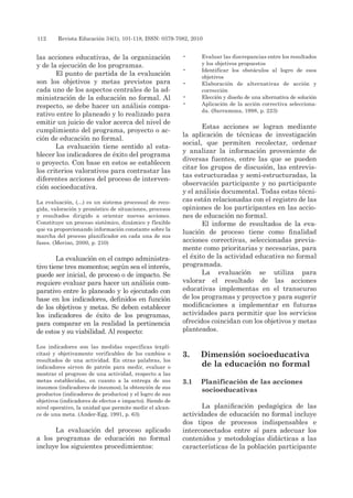 112 	 Revista Educación 34(1), 101-118, ISSN: 0379-7082, 2010
las acciones educativas, de la organización
y de la ejecución de los programas.
El punto de partida de la evaluación
son los objetivos y metas previstos para
cada uno de los aspectos centrales de la ad-
ministración de la educación no formal. Al
respecto, se debe hacer un análisis compa-
rativo entre lo planeado y lo realizado para
emitir un juicio de valor acerca del nivel de
cumplimiento del programa, proyecto o ac-
ción de educación no formal.
La evaluación tiene sentido al esta-
blecer los indicadores de éxito del programa
o proyecto. Con base en estos se establecen
los criterios valorativos para contrastar las
diferentes acciones del proceso de interven-
ción socioeducativa.
La evaluación, (…) es un sistema procesual de reco-
gida, valoración y pronóstico de situaciones, procesos
y resultados dirigido a orientar nuevas acciones.
Constituye un proceso sistémico, dinámico y flexible
que va proporcionando información constante sobre la
marcha del proceso planificador en cada una de sus
fases. (Merino, 2000, p. 210)
La evaluación en el campo administra-
tivo tiene tres momentos; según sea el interés,
puede ser inicial, de proceso o de impacto. Se
requiere evaluar para hacer un análisis com-
parativo entre lo planeado y lo ejecutado con
base en los indicadores, definidos en función
de los objetivos y metas. Se deben establecer
los indicadores de éxito de los programas,
para comparar en la realidad la pertinencia
de estos y su viabilidad. Al respecto:
Los indicadores son las medidas específicas (explí-
citas) y objetivamente verificables de los cambios o
resultados de una actividad. En otras palabras, los
indicadores sirven de patrón para medir, evaluar o
mostrar el progreso de una actividad, respecto a las
metas establecidas, en cuanto a la entrega de sus
insumos (indicadores de insumos), la obtención de sus
productos (indicadores de productos) y el logro de sus
objetivos (indicadores de efectos e impacto). Siendo de
nivel operativo, la unidad que permite medir el alcan-
ce de una meta. (Ander-Egg, 1991, p. 63)
La evaluación del proceso aplicado
a los programas de educación no formal
incluye los siguientes procedimientos:
•	 Evaluar las discrepancias entre los resultados
y los objetivos propuestos
•	 Identificar los obstáculos al logro de esos
objetivos
•	 Elaboración de alternativas de acción y
corrección
•	 Elección y diseño de una alternativa de solución
•	 Aplicación de la acción correctiva selecciona-
da. (Sarramona, 1998, p. 223)
Estas acciones se logran mediante
la aplicación de técnicas de investigación
social, que permiten recolectar, ordenar
y analizar la información proveniente de
diversas fuentes, entre las que se pueden
citar los grupos de discusión, las entrevis-
tas estructuradas y semi-estructuradas, la
observación participante y no participante
y el análisis documental. Todas estas técni-
cas están relacionadas con el registro de las
opiniones de los participantes en las accio-
nes de educación no formal.
El informe de resultados de la eva-
luación de proceso tiene como finalidad
acciones correctivas, seleccionadas previa-
mente como prioritarias y necesarias, para
el éxito de la actividad educativa no formal
programada.
La evaluación se utiliza para
valorar el resultado de las acciones
educativas implementas en el transcurso
de los programas y proyectos y para sugerir
modificaciones a implementar en futuras
actividades para permitir que los servicios
ofrecidos coincidan con los objetivos y metas
planteados.
3.	 Dimensión socioeducativa
de la educación no formal
3.1	 Planificación de las acciones
socioeducativas
La planificación pedagógica de las
actividades de educación no formal incluye
dos tipos de procesos indispensables e
interconectados entre sí para adecuar los
contenidos y metodologías didácticas a las
características de la población participante
 