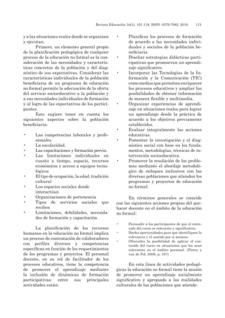 Revista Educación 34(1), 101-118, ISSN: 0379-7082, 2010	 113
y a las situaciones reales donde se organizan
y ejecutan.
Primero, un elemento general propio
de la planificación pedagógica de cualquier
proceso de la educación no formal es la con-
sideración de las necesidades y caracterís-
ticas concretas de la población y del diag-
nóstico de sus expectativas. Considerar las
características individuales de la población
beneficiaria de un programa de educación
no formal permite la adecuación de la oferta
del servicio socioeducativo a la población y
a sus necesidades individuales de formación
y al logro de las expectativas de los partici-
pantes.
Esto sugiere tener en cuenta los
siguientes aspectos sobre la población
beneficiaria:
•	 Las competencias laborales y profe-
sionales
•	 La escolaridad.
•	 Las capacitaciones y formación previa.
•	 Las limitaciones individuales en
cuanto a tiempo, espacio, recursos
económicos y acceso a equipos tecno-
lógicos
•	 El tipo de ocupación, la edad, tradición
cultural
•	 Los espacios sociales donde
interactúan
•	 Organizaciones de pertenencia
•	 Tipos de servicios sociales que
reciben
•	 Limitaciones, debilidades, necesida-
des de formación y capacitación
La planificación de los recursos
humanos en la educación no formal implica
un proceso de contratación de colaboradores
con perfiles diversos y competencias
específicas en función de los requerimientos
de los programas y proyectos. El personal
docente, en su rol de facilitador de los
procesos educativos, tiene la competencia
de promover el aprendizaje mediante
la inclusión de dinámicas de formación
participativas; entre sus principales
actividades están:
•	 Planificar los procesos de formación
de acuerdo a las necesidades indivi-
duales y sociales de la población be-
neficiaria
•	 Diseñar estrategias didácticas parti-
cipativas que promuevan un aprendi-
zaje significativo.
•	 Incorporar las Tecnologías de la In-
formación y la Comunicación (TIC)
como medios que permitan enriquecer
los procesos educativos y ampliar las
posibilidades de obtener información
de manera flexible y multimedia.
•	 Organizar experiencias de aprendi-
zaje en situaciones reales para lograr
un aprendizaje desde la práctica de
acuerdo a los objetivos previamente
establecidos.
•	 Evaluar integralmente las acciones
educativas.
•	 Fomentar la investigación y el diag-
nóstico social con base en los funda-
mentos, metodologías, técnicas de in-
tervención socioeducativa.
•	 Promover la resolución de los proble-
mas mediante el abordaje metodoló-
gico de enfoques inclusivos con las
diversas poblaciones que atienden los
programas y proyectos de educación
no formal.
En términos generales se coincide
con las siguientes acciones propias del que-
hacer docente en el ámbito de la educación
no formal:
•	 Persuadir a los participantes de que el conte-
nido del curso es relevante y significativo.
•	 Darles oportunidades para que identifiquen la
relevancia y el sentido por sí mismos.
•	 Ofrecerles la posibilidad de aplicar el con-
tenido del curso en situaciones que les sean
relevantes en el ámbito personal. (Pietro y
van de Pol, 2006, p. 197)
En esta línea de actividades pedagó-
gicas la educación no formal tiene la misión
de promover un aprendizaje socialmente
significativo y apropiado a las realidades
culturales de las poblaciones que atiende.
 