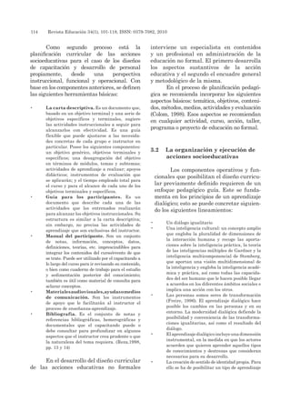 114 	 Revista Educación 34(1), 101-118, ISSN: 0379-7082, 2010
Como segundo proceso está la
planificación curricular de las acciones
socioeducativas para el caso de los diseños
de capacitación y desarrollo de personal
propiamente, desde una perspectiva
instruccional, funcional y operacional. Con
base en los componentes anteriores, se definen
las siguientes herramientas básicas:
•	 La carta descriptiva. Es un documento que,
basado en un objetivo terminal y una serie de
objetivos específicos y terminales, sugiere
las actividades instruccionales a seguir para
alcanzarlos con efectividad. Es una guía
flexible que puede ajustarse a las necesida-
des concretas de cada grupo e instructor en
particular. Posee los siguientes componentes:
un objetivo genérico, objetivos terminales y
específicos; una desagregación del objetivo
en términos de módulos, temas y subtemas;
actividades de aprendizaje a realizar; apoyos
didácticos; instrumentos de evaluación que
se aplicarán; y el tiempo empleado total para
el curso y para el alcance de cada uno de los
objetivos terminales y específicos.
•	 Guía para los participantes. Es un
documento que describe cada una de las
actividades que los entrenados realizarán
para alcanzar los objetivos instruccionales. Su
estructura es similar a la carta descriptiva;
sin embargo, no precisa las actividades de
aprendizaje que son exclusivas del instructor.
•	 Manual del participante. Son un conjunto
de notas, información, conceptos, datos,
definiciones, teorías, etc. imprescindibles para
integrar los contenidos del curso/evento de que
se trate. Puede ser utilizado por el capacitando a
lo largo del curso para ir revisando su contenido,
o bien como cuaderno de trabajo para el estudio
y sedimentación posterior del conocimiento;
también es útil como material de consulta para
aclarar conceptos.
•	 Materialesaudiovisuales,ayudasomedios
de comunicación. Son los instrumentos
de apoyo que le facilitarán al instructor el
proceso de enseñanza-aprendizaje.
•	 Bibliografía. Es el conjunto de notas y
referencias bibliográficas, hemerográficas y
documentales que el capacitando puede o
debe consultar para profundizar en algunos
aspectos que el instructor crea prudente o que
la naturaleza del tema requiera. (Reza,1998,
pp. 13 y 14)
En el desarrollo del diseño curricular
de las acciones educativas no formales
interviene un especialista en contenidos
y un profesional en administración de la
educación no formal. El primero desarrolla
los aspectos sustantivos de la acción
educativa y el segundo el encuadre general
y metodológico de la misma.
En el proceso de planificación pedagó-
gica se recomienda incorporar los siguientes
aspectos básicos: temática, objetivos, conteni-
dos, métodos, medios, actividades y evaluación
(Colom, 1998). Esos aspectos se recomiendan
en cualquier actividad, curso, acción, taller,
programa o proyecto de educación no formal.
3.2	 La organización y ejecución de
acciones socioeducativas
Los componentes operativos y fun-
cionales que posibilitan el diseño curricu-
lar previamente definido requieren de un
enfoque pedagógico guía. Este se funda-
menta en los principios de un aprendizaje
dialógico; esto se puede concretar siguien-
do los siguientes lineamientos:
•	 Un diálogo igualitario
•	 Una inteligencia cultural: un concepto amplio
que engloba la pluralidad de dimensiones de
la interacción humana y recoge las aporta-
ciones sobre la inteligencia práctica, la teoría
de las inteligencias múltiples de Gardner y la
inteligencia multicomponencial de Stemberg,
que aportan una visión multidimensional de
la inteligencia y engloba la inteligencia acadé-
mica y práctica, así como todas las capacida-
des del ser humano que le hacen posible llegar
a acuerdos en los diferentes ámbitos sociales e
implica una acción con los otros.
•	 Las personas somos seres de transformación
(Freire, 1996). El aprendizaje dialógico hace
posible los cambios en las personas y en su
entorno. La modernidad dialógica defiende la
posibilidad y conveniencia de las transforma-
ciones igualitarias, así como el resultado del
diálogo.
•	 Elaprendizajedialógicoincluyeunadimensión
instrumental, en la medida en que los actores
acuerden que quieren aprender aquellos tipos
de conocimientos y destrezas que consideran
necesarios para su desarrollo.
•	 La creación de sentido de identidad propia. Para
ello se ha de posibilitar un tipo de aprendizaje
 