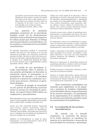 Revista Educación 34(1), 101-118, ISSN: 0379-7082, 2010	 115
que facilite una interacción entre las personas
dirigida por ellas mismas, creando así sentido
para cada uno de ellos y ellas, puesto que se
debe olvidar que el aporte que hace cada uno
es diferente al del resto y, por lo tanto, es
irrecuperable si no se tiene en cuenta.
•	 La solidaridad. (Castilla, 2007, p. 302)
Las prácticas de mediación
pedagógica promotoras de un aprendizaje
dialógico acorde con los planteamientos
indicados incluyen dinámicas participativas
de trabajo grupal para fomentar el diálogo
entre los participantes, los facilitadores, con
las temáticas y contenidos de las actividades
socioeducativas.
Al educador democrático también le corresponde
enseñar, pero para él o ella enseñar no es ese acto
mecánico de transferir a los educandos el perfil del
concepto de objeto. Enseñar es sobre todo hacer posi-
ble que los educandos, epistemológicamente curiosos,
se apropien de la significación profunda del objeto
de la única manera como, aprehendiéndolo, pueden
aprenderlo. (Freire, 1996, p. 79)
El sentido de este aprendizaje si-
tuado culturalmente ubica la práctica en
una posición privilegiada sin descuidar su
orientación teórica, el participante es el
protagonista. El educador y la educadora
promueven y generan las condiciones nece-
sarias para provocar y fortalecer el apren-
dizaje dialógico.
A manera de ejemplo, se recomienda
en este proceso de planificación curricular
incluir el concepto de comunidad de apren-
dizaje. Al respecto Torres (2007) define sus
componentes y procedimientos:
Está organizada en torno a una comunidad humana ubi-
cada en un área geográfica determinada (caserío, pueblo,
barrio, ciudad, cantón, municipio, red escolar, etc.).
Asume que toda comunidad humana organizada
posee recursos, agentes, instituciones, redes de
aprendizaje, los cuales requieren ser identificados,
valorados, desarrollados, articulados para garantizar
que se satisfagan las necesidades de aprendizaje de
todos los miembros de la comunidad.
Adjudica al Estado/gobierno un papel de apoyo
fundamental y un rol compensatorio a favor de las
comunidades más desfavorecidas.
Adopta una visión amplia de la educación y ubica el
aprendizaje en el centro, incluyendo todos los espacios
de educación, formación/capacitación y aprendizaje
que existen en la comunidad (sistema escolar, biblio-
tecas, centros comunitarios, casas comunales, talle-
res, iglesias, museos, medios de comunicación, car-
teleras, cines, teatros, canchas deportivas, parques,
telecentros, cabinas informáticas, etcétera).
Concede un gran valor y énfasis al aprendizaje inter-
generacional y al aprendizaje entre pares. En parti-
cular, destaca el potencial educativo de los jóvenes y
personas mayores.
Se fundamenta y apoya en la solidaridad, la coopera-
ción y las alianzas entre familia y escuela, educación
escolar y extraescolar, educación y cultura/salud/tra-
bajo/producción, instituciones públicas y privadas.
Acepta y aprovecha la diversidad, reconociendo que
cada comunidad tiene recursos, necesidades y reali-
dades específicas y, por tanto, que cada comunidad
requiere apropiarse del problema, e identificar y
desarrollar estrategias.
Muestra la importancia de desarrollar sistemas de
aprendizaje generados y creados a nivel local, basados
en la cooperación y la sinergia de esfuerzos.
Trabaja con grupos e instituciones, relaciones y redes,
antes que con personas aisladas.
Propone un modelo abajo-arriba, adentro-afuera de
desarrollo y cambio educativo, que desafía el modelo
convencional de reforma educativa y de cooperación
internacional para el desarrollo. (p. 30)
Estas orientaciones metodológicas son
esenciales para implementar en los progra-
mas y proyectos las temáticas relacionadas
con la diversidad cultural, el aprovechamiento
de los recursos comunales y la participación
de las organizaciones de la sociedad civil en
los contextos socioculturales específicos según
las características de las poblaciones.
3.3	 La evaluación de las acciones
socioeducativas
En relación con el segundo
componente, la evaluación del proceso
de la acción educativa, se consideran los
aspectos de la planificación y desarrollo de
las actividades de enseñanza y aprendizaje.
 