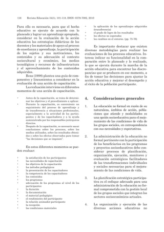116 	 Revista Educación 34(1), 101-118, ISSN: 0379-7082, 2010
Para ello es necesario, para que el hecho
educativo se ejecute de acuerdo con lo
planeado y lograr un aprendizaje apropiado,
considerar en la evaluación de la acción
educativa las estrategias didácticas de los
docentes y los materiales de apoyo al proceso
de enseñanza y aprendizaje, la participación
de los sujetos y sus motivaciones, los
contenidos y su adecuación al contexto
sociocultural y económico, los medios
tecnológicos y recursos de infraestructura
y el aprovechamiento de los contenidos
adquiridos.
Reza (1998) plantea una guía de com-
ponentes y lineamientos a considerar en la
evaluación de una acción de capacitación:
Laevaluaciónintervieneendiferentes
momentos de una acción de capacitación.
•	 Antes de la capacitación, se trata de determi-
nar los objetivos y el procedimiento a aplicar.
•	 Durante la capacitación, es conveniente un
seguimiento del proceso de aprendizaje y
de transferencia a situaciones profesionales,
especialmente a la actividad de los partici-
pantes y de los capacitadores y a la ayuda
suministrada por los responsables jerárquicos
directos.
•	 Después de la capacitación, es necesario sacar
conclusiones sobre los procesos, sobre los
medios utilizados, sobre los resultados obteni-
dos y sobre los efectos observados para tomar
“las decisiones que se imponen”.
En estos diferentes momentos se pue-
den evaluar:
•	 la satisfacción de los participantes
•	 las necesidades de capacitación
•	 los objetivos de la capacitación
•	 los métodos pedagógicos
•	 la presentación de los capacitadores
•	 la competencia de los capacitadores
•	 los contenidos
•	 los programas
•	 adecuación de los programas al nivel de los
participantes
•	 la duración
•	 la documentación
•	 el material pedagógico
•	 el rendimiento del participante
•	 la relación animador-participante
•	 la recepción
•	 las condiciones materiales
•	 la aplicación de los aprendizajes adquiridos
(transferencia)
•	 el grado de logro de los resultados
•	 los efectos no esperados
•	 los cambios en el entorno. (pp. 75-76)
Es importante destacar que existen
diversas metodologías para realizar las
evaluaciones de los procesos educativos. In-
teresa indicar su funcionalidad en la com-
paración entre lo planeado y lo realizado,
lo que se ejecuta durante la marcha de la
acción educativa para encontrar las discre-
pancias que se producen en ese momento, a
fin de tomar las decisiones para ajustar la
acción educativa y mejorar el desempeño y
el éxito de la población participante.
4.	 Consideraciones generales
1.	 La educación no formal en razón de su
naturaleza, ámbitos de acción, pobla-
ciones que atiende y modalidades es
una opción socioeducativa para el mejo-
ramiento de las condiciones de vida de
los grupos sociales, en correspondencia
con sus necesidades y expectativas.
2.	 La administración de la educación no
formal pertinente con la participación
de los beneficiarios en los programas
y proyectos socioeducativos debe con-
siderar procesos de planificación,
organización, ejecución, monitoreo y
evaluación estratégicos facilitadores
de las transformaciones individuales
y sociales necesarias para el mejora-
miento de las condiciones de vida.
3.	 La planificación estratégica participa-
tiva es el enfoque adecuado para una
administración de la educación no for-
mal comprometida con la gestión local
de los grupos sociales que integran los
sectores socioeconómicos actuales.
4.	 La organización y ejecución de las
diversas acciones educativas no
 