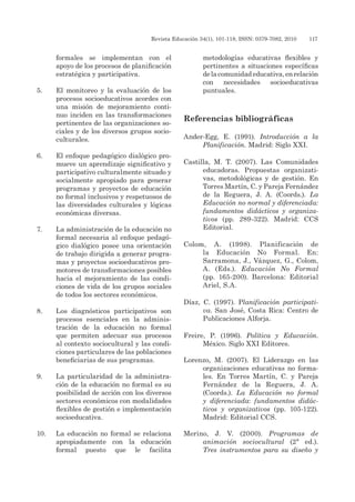 Revista Educación 34(1), 101-118, ISSN: 0379-7082, 2010	 117
formales se implementan con el
apoyo de los procesos de planificación
estratégica y participativa.
5.	 El monitoreo y la evaluación de los
procesos socioeducativos acordes con
una misión de mejoramiento conti-
nuo inciden en las transformaciones
pertinentes de las organizaciones so-
ciales y de los diversos grupos socio-
culturales.
6.	 El enfoque pedagógico dialógico pro-
mueve un aprendizaje significativo y
participativo culturalmente situado y
socialmente apropiado para generar
programas y proyectos de educación
no formal inclusivos y respetuosos de
las diversidades culturales y lógicas
económicas diversas.
7.	 La administración de la educación no
formal necesaria al enfoque pedagó-
gico dialógico posee una orientación
de trabajo dirigida a generar progra-
mas y proyectos socioeducativos pro-
motores de transformaciones posibles
hacia el mejoramiento de las condi-
ciones de vida de los grupos sociales
de todos los sectores económicos.
8.	 Los diagnósticos participativos son
procesos esenciales en la adminis-
tración de la educación no formal
que permiten adecuar sus procesos
al contexto sociocultural y las condi-
ciones particulares de las poblaciones
beneficiarias de sus programas.
9.	 La particularidad de la administra-
ción de la educación no formal es su
posibilidad de acción con los diversos
sectores económicos con modalidades
flexibles de gestión e implementación
socioeducativa.
10.	 La educación no formal se relaciona
apropiadamente con la educación
formal puesto que le facilita
metodologías educativas flexibles y
pertinentes a situaciones específicas
delacomunidadeducativa,enrelación
con necesidades socioeducativas
puntuales.
Referencias bibliográficas
Ander-Egg, E. (1991). Introducción a la
Planificación. Madrid: Siglo XXI.
Castilla, M. T. (2007). Las Comunidades
educadoras. Propuestas organizati-
vas, metodológicas y de gestión. En
Torres Martín, C. y Pareja Fernández
de la Reguera, J. A. (Coords.). La
Educación no normal y diferenciada:
fundamentos didácticos y organiza-
tivos (pp. 289-322). Madrid: CCS
Editorial.
Colom, A. (1998). Planificación de
la Educación No Formal. En:
Sarramona, J., Vázquez, G., Colom,
A. (Eds.). Educación No Formal
(pp. 165-200). Barcelona: Editorial
Ariel, S.A.
Díaz, C. (1997). Planificación participati-
va. San José, Costa Rica: Centro de
Publicaciones Alforja.
Freire, P. (1996). Política y Educación.
México. Siglo XXI Editores.
Lorenzo, M. (2007). El Liderazgo en las
organizaciones educativas no forma-
les. En Torres Martín, C. y Pareja
Fernández de la Reguera, J. A.
(Coords.). La Educación no formal
y diferenciada: fundamentos didác-
ticos y organizativos (pp. 105-122).
Madrid: Editorial CCS.
Merino, J. V. (2000). Programas de
animación sociocultural (2ª ed.).
Tres instrumentos para su diseño y
 