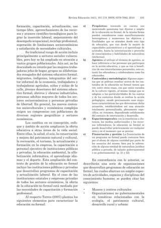Revista Educación 34(1), 101-118, ISSN: 0379-7082, 2010	 103
formación, capacitación, actualización, uso
tiempo libre, aprovechamiento de los recur-
sos y avances científico-tecnológicos para lo-
grar la inserción laboral, mejoramiento del
desempeño ocupacional, reciclaje profesional,
superación de limitaciones socioeconómicas
y satisfacción de necesidades culturales.
Su tradicional rango de acción incluía
principalmente a sectores sociales vulnera-
bles, pero hoy se ha ampliado en atención a
vastos grupos poblacionales. Aún así, no ha
descuidado su interés por las mujeres traba-
jadoras jefas de hogar, grupos no alfabetiza-
dos rezagados del sistema educativo formal,
migrantes, indígenas, integrantes del sec-
tor informal de la economía, trabajadores y
trabajadoras agrícolas, niños y niñas de la
calle, jóvenes desertores del sistema educa-
tivo formal, obreros y obreras industriales,
personas adultas mayores de todos los sec-
tores socioeconómicos y personas privadas
de libertad. En general, los nuevos contex-
tos socioculturales y económicos complejos
exigen un compromiso con poblaciones de
diversas regiones geográficas y sectores
económicos.
Los cambios en su concepción, enfo-
que y ámbito de acción ampliaron la oferta
educativa a otras áreas de la vida social.
Entre ellas, la salud, el ocio, la conservación
y mejora del patrimonio natural y cultural,
la recreación, el turismo, la actualización y
formación en la empresa, la capacitación a
personal ejecutivo de instituciones públicas
y privadas, la educación ambiental, la alfa-
betización informática, el aprendizaje idio-
mas y el deporte. Esta ampliación del con-
texto de gestión de la educación no formal
incluye las instituciones públicas y privadas
que desarrollan programas de capacitación
y actualización laboral. En el caso de las
instituciones estatales y empresas privadas
de todos los sectores económicos, la oferta
de la educación no formal está mediada por
las necesidades de capacitación y formación
profesional.
Al respecto Torres (2007) plantea los
siguientes elementos para caracterizar la
educación no formal:
a)	 Propósitos: teniendo en cuenta ese
mencionado panorama tan diverso y amplio
de la educación no formal, de la misma forma
pueden considerarse como manifiestamente
heterogéneos y numerosos los objetivos y
finalidades que se atienden desde este tipo
de educación, que van desde la mejora de
capacidades psicomotrices o el aprendizaje de
actitudes, hasta la interiorización o provecho
de conocimientos y habilidades de naturaleza
intelectual.
b)	 Agentes: al utilizar el término de agentes, se
hace referencia a las personas que participan
en la acción educativa, y que se van a benefi-
ciar de sus interrelaciones personales, esto es,
tanto los educadores y colaboradores como los
educandos.
c)	 Contenidos y metodologías: Algunos aspec-
tos que se podrían resaltar acerca de los con-
tenidos de la educación no formal tienen que
ver, entre otras cosas, con que están rociados
de la cultura vigente, al mismo tiempo que se
adaptan a las particularidades de los sujetos
y de los contextos donde se realiza la acción
pedagógica, siendo precisamente esas singu-
lares características las que determinan dicha
actuación, estableciéndose así una atención
totalmente personalizada, plenamente espe-
cífica; en resumen, dependiendo ceñidamente
del contexto de intervención y desarrollo.
d)	 Espaciotemporales: con la enseñanza a dis-
tancia, los medios audiovisuales y los recur-
sos informáticos, la educación no formal se
puede desarrollar prácticamente en cualquier
sitio y en el momento que se precise.
e)	 Financiación y gestión: La financiación de
un programa no formal puede costearse bien
por el abono de alguna cantidad por parte de
los usuarios del mismo, bien por la subven-
ción de alguna entidad de naturaleza jurídica
pública o privada, de talante gubernamental
o no gubernamental. (p. 21 y 22)
En concordancia con lo anterior, se
describirán una serie de organizaciones
que desarrollan programas de educación no
formal, las cuales abarcan un amplio espec-
tro de actividades, espacios y disciplinas del
conocimiento humano; se pueden citar las
siguientes:
•	 Museos y centros culturales
•	 Organizaciones no gubernamentales
en temáticas relacionadas con la
ecología, el patrimonio cultural,
desarrollo rural y urbano
 