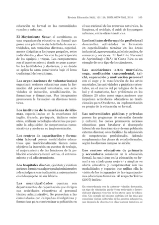 Revista Educación 34(1), 101-118, ISSN: 0379-7082, 2010	 105
educación no formal en las comunidades
rurales y urbanas.
El Movimiento Scout, el escultismo, es
una organización educativa no formal que
posee una planificación detallada de sus ac-
tividades, con temáticas diversas, especial-
mente dirigidas a los juegos grupales, retos
individuales y desafíos con la participación
de los equipos o tropas. Los campamentos
son el acontecimiento donde se pone a prue-
ba las habilidades y destrezas, y en donde
se aplica la sana convivencia bajo el lema
tradicional del escultismo.
Las organizaciones de voluntarios(as)
organizan sesiones educativas para la for-
mación del personal voluntario, son acti-
vidades de inducción, sensibilización, in-
formativas y formativas. Sus integrantes
promueven la formación en diversas temá-
ticas.
Los institutos de la enseñanza de idio-
mas, especializados en la enseñanza del
inglés, francés, portugués, italiano entre
otros, utilizan tecnología educativa que per-
mite la adquisición de competencias comu-
nicativas y aceleran su implementación.
Los centros de capacitación y forma-
ción laboral poseen modalidades educa-
tivas que tradicionalmente tienen como
objetivos la inserción en puestos de trabajo,
el mejoramiento de las funciones de la po-
blación económicamente activa, el entrena-
miento y el adiestramiento.
Los hospitales diseñan, ejecutan y evalúan
accionesformativasalpersonaladministrativo
ydesaludparasuactualizaciónymejoramiento
en el desempeño de sus labores.
Las municipalidades cuentan con
departamentos de capacitación que dirigen
sus actividades educativas al personal
técnico administrativo. Se proyectan a las
comunidades con campañas divulgativas y
formativas para concientizar a población en
el uso racional de los recursos naturales, la
limpieza, el reciclaje, el cuido de los parques
urbanos, entre otras temáticas.
Losinstitutosdeformaciónprofesional
desarrollan actividades de formación
en especialidades técnicas en las áreas
industrial,agropecuaria,administrativa,de
comercio y servicios. El Instituto Nacional
de Aprendizaje (INA) en Costa Rica es un
ejemplo de este tipo de instituciones.
Las asociaciones artes marciales,
yoga, meditación trascendental, tai-
chi, superación y motivación personal
con el auge y la masificación de las artes
marciales, las actividades y prácticas orien-
tales, en el marco del paradigma de la sa-
lud y el naturismo, han proliferado en los
últimos 20 años como organizaciones que
impulsan actividades educativas no tradi-
cionales para Occidente, su implementación
es propia de la educación no formal.
Las universidades públicas y privadas
poseen los programas de extensión docente
y cultural, los cuales promueven acciones
educativas para fortalecer el desempeño
laboral de sus funcionarios y de una población
externa diversa; estos facilitan la adquisición
de competencias profesionales. Además
complementan los planes de estudio formales,
según los diversos campos de acción.
Los centros educativos de primaria
y secundaria consisten en la educación
formal, la cual tiene en la educación no for-
mal a un aliado para mejorar y ampliar su
oferta educativa y complementar con las
modalidades y espacios que utiliza ella la
visión de los integrantes de las organizacio-
nes educativas formales. Al respecto Torres
(2007) indica:
En concordancia con la anterior relación destacada,
un tipo de educación puede verse reforzado y favore-
cido por algunos recursos de los otros tipos de educa-
ción. Un ejemplo del mismo podrían ser las más que
conocidas visitas culturales de los centros educativos,
que después de observar en clase alguna temática, se
 