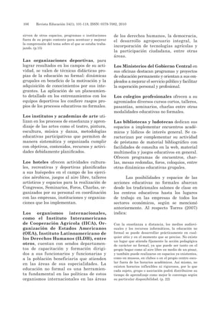 106 	 Revista Educación 34(1), 101-118, ISSN: 0379-7082, 2010
sirven de otros espacios, programas o instituciones
fuera de su propio contexto para acentuar y mejorar
la comprensión del tema sobre el que se estaba traba-
jando. (p.15)
Las organizaciones deportivas, para
lograr resultados en los campos de su acti-
vidad, se valen de técnicas didácticas pro-
pias de la educación no formal: dinámicas
grupales en beneficio de la motivación y la
adquisición de conocimientos por sus inte-
grantes. La aplicación de un planeamien-
to detallado en los entrenamientos con los
equipos deportivos les confiere rasgos pro-
pios de los procesos educativos no formales.
Los institutos y academias de arte uti-
lizan en los procesos de enseñanza y apren-
dizaje de las artes como el teatro, pintura,
escultura, música y danza, metodologías
educativas participativas que permiten de
manera sistemática y organizada cumplir
con objetivos, contenidos, recursos y activi-
dades debidamente planificados.
Los hoteles ofrecen actividades cultura-
les, recreativas y deportivas planificadas
a sus huéspedes en el campo de los ejerci-
cios aérobicos, juegos al aire libre, talleres
artísticos y espacios para la realización de
Congresos, Seminarios, Foros, Charlas, or-
ganizados por su personal en coordinación
con las empresas, instituciones y organiza-
ciones que los implementan.
Los organismos internacionales,
como el Instituto Interamericano
de Cooperación Agrícola (IICA), Or-
ganización de Estados Americanos
(OEA), Instituto Latinoamericano de
los Derechos Humanos (ILDH), entre
otros, cuentan con sendos departamen-
tos de capacitación y formación dirigi-
dos a sus funcionarios y funcionarias y
a la población beneficiaria que atienden
en las áreas de sus especialidades. La
educación no formal es una herramien-
ta fundamental en las políticas de estos
organismos internacionales en las áreas
de los derechos humanos, la democracia,
el desarrollo agropecuario integral, la
incorporación de tecnologías agrícolas y
la participación ciudadana, entre otras
áreas.
Los Ministerios del Gobierno Central en
sus oficinas destacan programas y proyectos
de educación permanente y orientan a sus em-
pleados a mejorar el servicio público y facilitar
la superación personal y profesional.
Los colegios profesionales ofrecen a su
agremiados diversos cursos cortos, talleres,
pasantías, seminarios, charlas entre otras
modalidades educativas no formales.
Las bibliotecas y ludotecas dedican sus
espacios a implementar encuentros acadé-
micos y lúdicos de interés general. Se ca-
racterizan por complementar su actividad
de préstamo de material bibliográfico con
facilidades de consulta en la web, material
multimedia y juegos educativos en general.
Ofrecen programas de encuentros, char-
las, mesas redondas, foros, coloquios, entre
otras dinámicas educativas grupales.
Las posibilidades y espacios de las
acciones educativas no formales abarcan
desde los tradicionales salones de clase en
los centros educativos hasta los lugares
de trabajo en las empresas de todos los
sectores económicos, según se mencionó
anteriormente. Al respecto Torres (2007)
indica:
Con la enseñanza a distancia, los medios audiovi-
suales y los recursos informáticos, la educación no
formal se puede desarrollar prácticamente en cual-
quier sitio y en el momento que se precise. No existe
un lugar que atienda fijamente la acción pedagógica
de carácter no formal, ya que puede ser tanto en el
propio hogar como al aire libre en medio de un pinar,
y también puede realizarse en espacios ya existentes,
como en museos, en clubes o en el propio centro esco-
lar fuera de los horarios académicos. Así mismo, no
existen horarios inflexibles ni rigurosos, por lo que
cada sujeto, grupo o asociación podrá distribuirse su
tiempo de aprendizaje como mejor le convenga según
su particular disponibilidad. (p. 22)
 