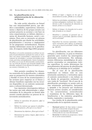 108 	 Revista Educación 34(1), 101-118, ISSN: 0379-7082, 2010
2.1.	 La planificación en la
administración de la educación
no formal
En toda acción educativa no formal
hay una intencionalidad previa, que obe-
dece a necesidades, expectativas, intereses,
metas y objetivos de los grupos sociales con
quienes proyecta su accionar y con base en
estos requerimientos se definen objetivos y
metas de desarrollo humano, social y eco-
nómico. Para esto es necesario un proceso
de planificación que diseñe las actividades,
procedimientos y recursos a implementar
en los programas socioeducativos. Existen
muchas definiciones acerca de la planifica-
ción. Al respecto Ander-Egg (1991) propone:
Planificar es la acción consistente en utilizar un con-
junto de procedimientos mediante los cuales se intro-
duce una mayor racionalidad y organización en un
conjunto de actividades y acciones articuladas entre
sí que, previstas anticipadamente, tienen el propósito
de influir en el curso de determinados acontecimien-
tos, con el fin de alcanzar una situación elegida como
deseable, mediante el uso eficiente de medios y recur-
sos escasos o limitados. (p. 7)
Esto permite considerar los elemen-
tos esenciales de la planificación, y además
pone en perspectiva de manera sistemática
y flexible el curso de los acontecimientos y
las acciones para impactar en el futuro y
obtener beneficios esperados con los recur-
sos disponibles en un contexto socioeconó-
mico y cultural determinado.
Las siguientes interrogantes definen
las tareas que todo administrador y admi-
nistradora de la educación no formal debe
asumir cuando planifica un proceso de in-
tervención socioeducativa:
•	 Definir la naturaleza del proyecto: ¿Qué se
quiere hacer?
•	 Definir los motivos que apoyan la planifica-
ción del proyecto: ¿Por qué se va a hacer?
•	 Determinar los objetivos: ¿Para qué se hace?
•	 Determinar las metas o logros: ¿Qué nivel se
va a alcanzar?
•	 Definir el lugar o lugares en los que se
desarrollará la acción: ¿Dónde se va a hacer?
•	 Definir las actividades, metodologías, y demás
acciones pedagógicas mediante las cuales se
llevará a cabo el programa de educación no
formal: ¿Cómo se va a hacer?
•	 Definir el tiempo y la duración de la activi-
dad: ¿Cuándo se va a hacer?
•	 Identificar y contratar al personal que se
requiere para la actividad: ¿Quiénes realiza-
rán la actividad?
•	 Especificar los recursos materiales o finan-
cieros necesarios para aplicar al programa:
¿Con qué se hará la actividad?. (Colom, 1998,
pp. 166-167)
La planificación, con sus diferentes
enfoques y tendencias, se guía en términos
generales para resolver las interrogantes
planteadas anteriormente. Sin embargo,
existen diferencias metodológicas de pers-
pectiva enraizadas en concepciones teóri-
cas específicas, la cuales determinan los
procedimientos del proceso de planificación
e influyen en el abordaje de la realidad.
En el caso de la planificación
tradicional su énfasis está en una
orientación autoritaria y verticalista ajena
al contexto sociocultural y con énfasis en
un diseño de perspectiva unilateral con
una visión de “escritorio”. En el caso de la
planificación estratégica su acento está en
una orientación participativa, horizontal
y apegada a los procesos que involucran
diversos actores sociales, en consideración
a las características socioculturales
y económicas de los diferentes tipos de
beneficiarios y los contextos geográficos
locales, regionales y nacionales.
Los niveles de la planificación están
jerarquizados de la siguiente manera:
•	 Nacional (global). Se fijan metas y estrate-
gias para el desarrollo integral del país.
•	 De base o territorial (regional). Promueve
el desarrollo de una zona determinada.
•	 Sectorial. Se definen los programas y metas
de un sector socioeconómico.
 