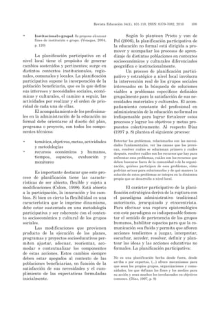Revista Educación 34(1), 101-118, ISSN: 0379-7082, 2010	 109
•	 Institucional o grupal. Se propone alcanzar
fines de institución o grupo. (Venegas, 2004,
p. 120)
La planificación participativa en el
nivel local tiene el propósito de generar
cambios sostenidos y pertinentes; surge en
distintos contextos institucionales, regio-
nales, comunales y locales. La planificación
participativa supone la incorporación de la
población beneficiaria, que es la que define
sus intereses y necesidades sociales, econó-
micas y culturales, el camino a seguir, las
actividades por realizar y el orden de prio-
ridad de cada una de ellas.
El acompañamiento de los profesiona-
les en la administración de la educación no
formal debe orientarse al diseño del plan,
programa o proyecto, con todos los compo-
nentes técnicos:
•	 temática,objetivos,metas,actividades
y metodologías
•	 recursos económicos y humanos,
tiempos, espacios, evaluación y
monitoreo
Es importante destacar que este pro-
ceso de planificación tiene las caracte-
rísticas de ser abierto, flexible y sujeto a
modificaciones (Colom, 1998). Está abierto
a la participación, la innovación y los cam-
bios. Si bien es cierto la flexibilidad es una
característica que le imprime dinamismo,
debe estar sustentada en una metodología
participativa y ser coherente con el contex-
to socioeconómico y cultural de los grupos
sociales.
Las modificaciones que provienen
producto de la ejecución de los planes,
programas y proyectos socioeducativos per-
miten ajustar, adecuar, reorientar, aco-
modar o contextualizar los componentes
de estas acciones. Estos cambios siempre
deben estar apegados al contexto de las
poblaciones beneficiarias, en función de la
satisfacción de sus necesidades y el cum-
plimiento de las expectativas formuladas
inicialmente.
Según lo plantean Prieto y van de
Pol (2006), la planificación participativa de
la educación no formal está dirigida a pro-
mover y acompañar los procesos de apren-
dizaje de distintas poblaciones en contextos
socioeconómicos y culturales diferenciados
geográfica e institucionalmente.
Un proceso de planificación partici-
pativo y estratégico a nivel local involucra
la intervención real de los grupos sociales
interesados en la búsqueda de soluciones
viables a problemas específicos definidos
grupalmente para la satisfacción de sus ne-
cesidades materiales y culturales. El acom-
pañamiento constante del profesional en
administración de la educación no formal es
indispensable para lograr fortalecer estos
procesos y lograr los objetivos y metas pro-
puestos colectivamente. Al respecto Díaz
(1997 p. 8) plantea el siguiente proceso:
Detectar los problemas, relacionarlos con las necesi-
dades fundamentales, ver las causas que los provo-
can, resolver cuáles se solucionan primero y cuáles
después, resolver cuáles son los recursos que hay para
enfrentar esos problemas, cuáles son los recursos que
deben buscarse fuera de la comunidad o de la organi-
zación, quiénes participan de esos problemas, cómo
podrían actuar para solucionarlos y de qué manera la
solución de estos problemas se integra en la dinámica
propia que se desarrolla a nivel local.
El carácter participativo de la plani-
ficación estratégica deriva de la ruptura con
el paradigma administrativo tradicional
autoritario, jerarquizado y etnocentrista.
Para efectuar una ruptura epistemológica
con este paradigma es indispensable fomen-
tar el sentido de pertenencia de los grupos
humanos, habilitar espacios para que la co-
municación sea fluida y permita que afloren
acciones tendientes a juzgar, interpretar,
escuchar, acceder, resolver, definir y plan-
tear las ideas y las acciones educativas no
formales. La planificación participativa:
No es una planificación hecha desde fuera, desde
arriba o por expertos, (…) ofrece mecanismos para
que sean los propios grupos, organizaciones y comu-
nidades, los que definan los fines y los medios para
su acción y sean muchos los involucrados en objetivos
comunes. (Díaz, 1997, p. 9)
 