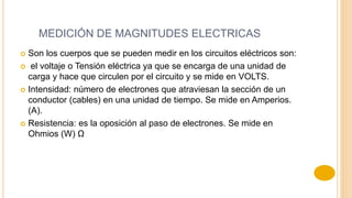 MEDICIÓN DE MAGNITUDES ELECTRICAS
 Son los cuerpos que se pueden medir en los circuitos eléctricos son:
 el voltaje o Tensión eléctrica ya que se encarga de una unidad de
carga y hace que circulen por el circuito y se mide en VOLTS.
 Intensidad: número de electrones que atraviesan la sección de un
conductor (cables) en una unidad de tiempo. Se mide en Amperios.
(A).
 Resistencia: es la oposición al paso de electrones. Se mide en
Ohmios (W) Ω
 