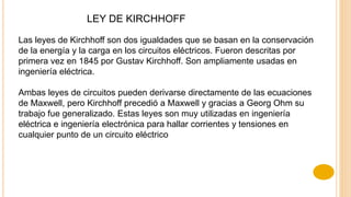 LEY DE KIRCHHOFF
Las leyes de Kirchhoff son dos igualdades que se basan en la conservación
de la energía y la carga en los circuitos eléctricos. Fueron descritas por
primera vez en 1845 por Gustav Kirchhoff. Son ampliamente usadas en
ingeniería eléctrica.
Ambas leyes de circuitos pueden derivarse directamente de las ecuaciones
de Maxwell, pero Kirchhoff precedió a Maxwell y gracias a Georg Ohm su
trabajo fue generalizado. Estas leyes son muy utilizadas en ingeniería
eléctrica e ingeniería electrónica para hallar corrientes y tensiones en
cualquier punto de un circuito eléctrico
 