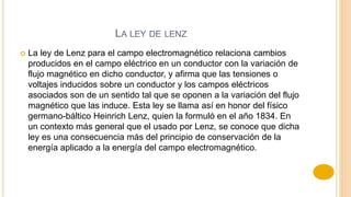 LA LEY DE LENZ
 La ley de Lenz para el campo electromagnético relaciona cambios
producidos en el campo eléctrico en un conductor con la variación de
flujo magnético en dicho conductor, y afirma que las tensiones o
voltajes inducidos sobre un conductor y los campos eléctricos
asociados son de un sentido tal que se oponen a la variación del flujo
magnético que las induce. Esta ley se llama así en honor del físico
germano-báltico Heinrich Lenz, quien la formuló en el año 1834. En
un contexto más general que el usado por Lenz, se conoce que dicha
ley es una consecuencia más del principio de conservación de la
energía aplicado a la energía del campo electromagnético.
 
