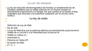 LA LEY DE FARADAY
 La ley de inducción electromagnética de Faraday (o simplemente ley de
Faraday) establece que el voltaje inducido en un circuito cerrado es
directamente proporcional a la rapidez con que cambia en el tiempo el flujo
magnético que atraviesa una superficie cualquiera con el circuito como
borde:2
 La ley de watts

Definición de Ley de Watt
 ley de watt
 La ley de Watt dice que la potencia eléctrica es directamente proporcional al
voltaje de un circuito y a la intensidad que circula por él.
 Voltaje en voltios (v)
 Intensidad (i)
 Potencia en Vatios (P)
 Ecuación de Watt:
 P = V . I
 