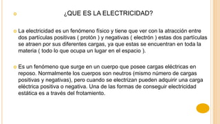  ¿QUE ES LA ELECTRICIDAD?
 La electricidad es un fenómeno físico y tiene que ver con la atracción entre
dos partículas positivas ( protón ) y negativas ( electrón ) estas dos partículas
se atraen por sus diferentes cargas, ya que estas se encuentran en toda la
materia ( todo lo que ocupa un lugar en el espacio ).
 Es un fenómeno que surge en un cuerpo que posee cargas eléctricas en
reposo. Normalmente los cuerpos son neutros (mismo número de cargas
positivas y negativas), pero cuando se electrizan pueden adquirir una carga
eléctrica positiva o negativa. Una de las formas de conseguir electricidad
estática es a través del frotamiento.
 