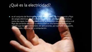 ¿Qué es la electricidad?
 es el conjunto de fenómenos físicos relacionados con la presencia y flujo
de cargas eléctricas. Se manifiesta en una gran variedad de fenómenos
como los rayos, la electricidad estática, la inducción electromagnética o el
flujo de corriente eléctrica. La electricidad es una forma de energía tan
versátil que tiene un sinnúmero de aplicaciones, por ejemplo: transporte,
climatización, iluminación y computación.
 