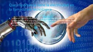 Que importancia tiene la electricidad en
la llamada era tecnológica
 La energía eléctrica sin duda es el energético más utilizado en el mundo.
La electricidad es el pilar del desarrollo industrial de todos los países, parte
importante del desarrollo social, y elemento esencial para el desarrollo
tecnológico.
 