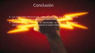 Conclusión
 Con todas estas informaciones podemos concluir a que la electricidad es
sin duda es la base del desarrollo social e industrial en todo el mundo.
 También se demostró que la electricidad es una de las mejores
oportunidades de empleo en especial en países industrializados.
 