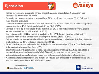 Ejercicios
• Calcula la resistencia atravesada por una corriente con una intensidad de 5 amperios y una
diferencia de potencial de 11 voltios.
• En un circuito con una resistencia y una pila de 20 V circula una corriente de 0'2 A. Calcular el
valor de dicha resistencia.
• Cuál será la tensión que suministra una pila sabiendo que al conectarla a un circuito en el que hay
una resistencia de 45 Ω, la intensidad es de 0'1 A. (Sol.: 4'5 V)
• Calcular el valor de la resistencia de una bombilla de 230 V, sabiendo que al conectarla circula
por ella una corriente de 0'20 A. (Sol.: 1150 Ω).
• Una resistencia de 100 Ω se conecta a una batería de 10 V.Dibuja el esquema del circuito y
calcula la intensidad de corriente que circula por el mismo. (Sol.: 100 mA).
• Calcula el valor de una resistencia sabiendo que la intensidad en el circuito es de 0,2 A y la fuente
de alimentación de 10 V. Dibuja el circuito. (Sol: 50 Ω).
• Por un circuito con una resistencia de 150 Ω circula una intensidad de 100 mA. Calcula el voltaje
de la fuente de alimentación. (Sol: 15 V).
• Al circuito anterior le cambiamos la fuente de alimentación por otra de 20V. Cuál será ahora la
intensidad que atraviesa la resistencia? (Sol: 200 mA). Aclaración: ten en cuenta que la
resistencia tendrá que ser la misma, ya que sólo se ha cambiado la fuente de alimentación.
• ¿Cuánta resistencia le tendremos que poner a un circuito con una fuente de alimentación de 100 V
para que no circulen más de 400 mA? (Sol: 250 Ω).
 