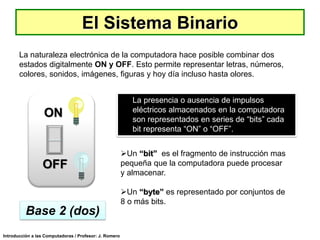 El Sistema Binario
La naturaleza electrónica de la computadora hace posible combinar dos
estados digitalmente ON y OFF. Esto permite representar letras, números,
colores, sonidos, imágenes, figuras y hoy día incluso hasta olores.

ON

OFF

La presencia o ausencia de impulsos
eléctricos almacenados en la computadora
son representados en series de “bits” cada
bit representa “ON” o “OFF”.

Un “bit” es el fragmento de instrucción mas
pequeña que la computadora puede procesar
y almacenar.
Un “byte” es representado por conjuntos de
8 o más bits.

Base 2 (dos)
Introducción a las Computadoras / Profesor: J. Romero

 