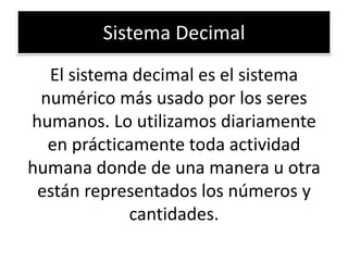 Sistema Decimal
El sistema decimal es el sistema
numérico más usado por los seres
humanos. Lo utilizamos diariamente
en prácticamente toda actividad
humana donde de una manera u otra
están representados los números y
cantidades.

 