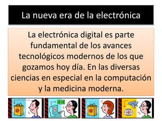 La nueva era de la electrónica
La electrónica digital es parte
fundamental de los avances
tecnológicos modernos de los que
gozamos hoy día. En las diversas
ciencias en especial en la computación
y la medicina moderna.

 