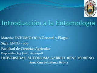 Materia: ENTOMOLOGIA General y Plagas 
Sigla: ENTO – 100 
Facultad de Ciencias Agrícolas 
Responsable: Ing. José L. Aramayo B. 
UNIVERSIDAD AUTONOMA GABRIEL RENE MORENO 
Santa Cruz de la Sierra, Bolivia 
 
