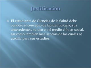 El estudiante de Ciencias de la Salud debe conocer el concepto de Epidemiologia, sus antecedentes, su uso en el medio clínico-social, así como también las Ciencias de las cuales se auxilia para sus estudios. 
