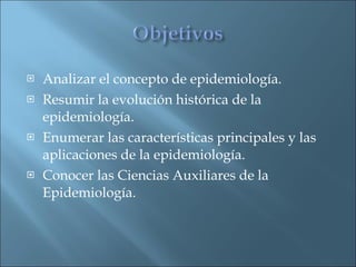 Analizar el concepto de epidemiología.  Resumir la evolución histórica de la epidemiología.  Enumerar las características principales y las aplicaciones de la epidemiología.  Conocer las Ciencias Auxiliares de la Epidemiología.  