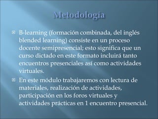 B-learning (formación combinada, del inglés blended learning) consiste en un proceso docente semipresencial; esto significa que un curso dictado en este formato incluirá tanto encuentros presenciales así como actividades virtuales.  En este módulo trabajaremos con lectura de materiales, realización de actividades, participación en los foros virtuales y actividades prácticas en 1 encuentro presencial.  