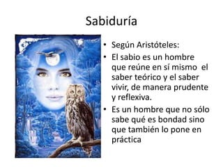 Sabiduría
   • Según Aristóteles:
   • El sabio es un hombre
     que reúne en sí mismo el
     saber teórico y el saber
     vivir, de manera prudente
     y reflexiva.
   • Es un hombre que no sólo
     sabe qué es bondad sino
     que también lo pone en
     práctica
 