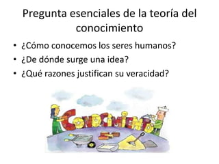 Pregunta esenciales de la teoría del
            conocimiento
• ¿Cómo conocemos los seres humanos?
• ¿De dónde surge una idea?
• ¿Qué razones justifican su veracidad?
 