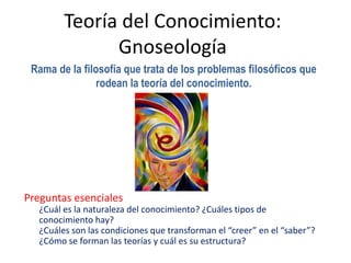 Teoría del Conocimiento:
               Gnoseología
 Rama de la filosofía que trata de los problemas filosóficos que
                rodean la teoría del conocimiento.




Preguntas esenciales
   ¿Cuál es la naturaleza del conocimiento? ¿Cuáles tipos de
   conocimiento hay?
   ¿Cuáles son las condiciones que transforman el “creer” en el “saber”?
   ¿Cómo se forman las teorías y cuál es su estructura?
 