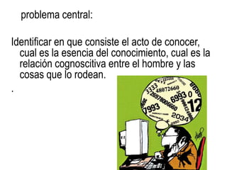 problema central:

Identificar en que consiste el acto de conocer,
  cual es la esencia del conocimiento, cual es la
  relación cognoscitiva entre el hombre y las
  cosas que lo rodean.
.
 