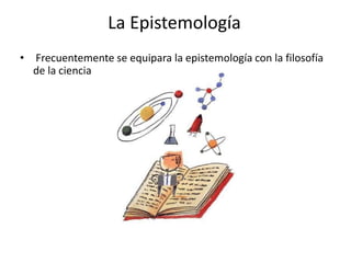 La Epistemología
• Frecuentemente se equipara la epistemología con la filosofía
  de la ciencia
 