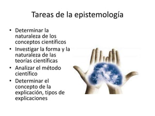 Tareas de la epistemología
• Determinar la
  naturaleza de los
  conceptos científicos
• Investigar la forma y la
  naturaleza de las
  teorías científicas
• Analizar el método
  científico
• Determinar el
  concepto de la
  explicación, tipos de
  explicaciones
 