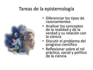 Tareas de la epistemología
           • Diferenciar los tipos de
             razonamientos
           • Analizar los conceptos
             de la realidad y de la
             verdad y su relación con
             la ciencia
           • Discutir el problema del
             progreso científico
           • Reflexionar sobre el rol
             práctico, social y político
             de la ciencia
 