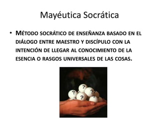 Mayéutica Socrática
• MÉTODO SOCRÁTICO DE ENSEÑANZA BASADO EN EL
 DIÁLOGO ENTRE MAESTRO Y DISCÍPULO CON LA
 INTENCIÓN DE LLEGAR AL CONOCIMIENTO DE LA
 ESENCIA O RASGOS UNIVERSALES DE LAS COSAS.
 