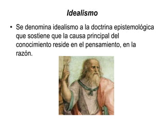 Idealismo
• Se denomina idealismo a la doctrina epistemológica
  que sostiene que la causa principal del
  conocimiento reside en el pensamiento, en la
  razón.
 