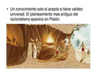 • Un conocimiento solo si acepta si tiene validez
  universal. El planteamiento mas antiguo del
  racionalismo aparece en Platón.
 