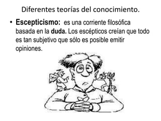 Diferentes teorías del conocimiento.
• Escepticismo: es una corriente filosófica
  basada en la duda. Los escépticos creían que todo
  es tan subjetivo que sólo es posible emitir
  opiniones.
 