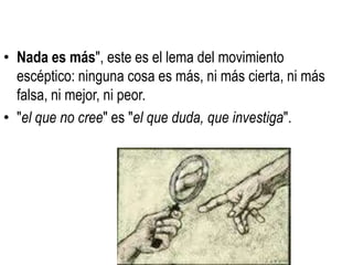 • Nada es más", este es el lema del movimiento
  escéptico: ninguna cosa es más, ni más cierta, ni más
  falsa, ni mejor, ni peor.
• "el que no cree" es "el que duda, que investiga".
 