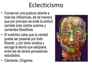 Eclecticismo
• Conservar una postura abierta a
  toda las influencias, de tal manera
  que por principio se evite la actitud
  cerrada ante ciertos autores y
  corrientes filosóficas.
• El ecléctico sabe que la verdad
  puede ser poseída por todo
  filosofo, y por tanto analiza y
  escoge la teoría que adoptará,
  entre las de tantos pensadores
  estudiados.
• Clemente, Orígenes
 
